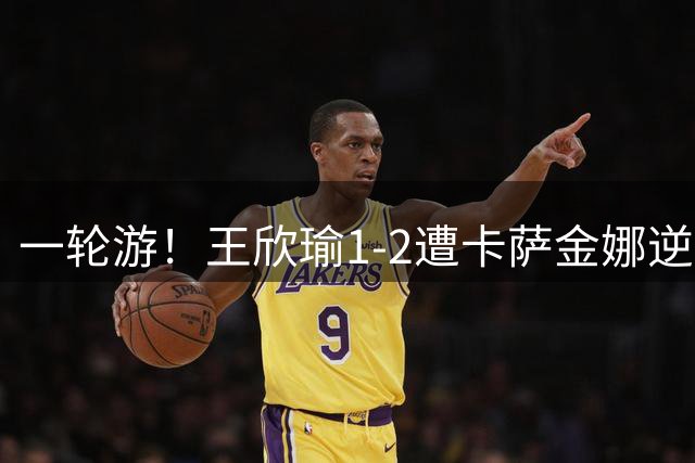 一轮游！王欣瑜1-2遭卡萨金娜逆转 后两盘4-1和5-3领先均崩盘