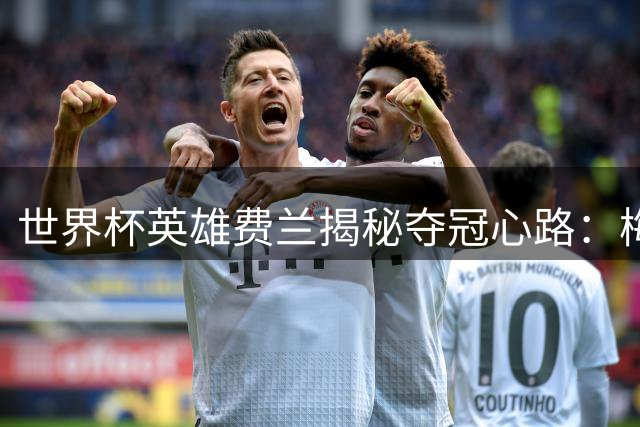 世界杯英雄费兰揭秘夺冠心路：梅西也挡不住我的高光时刻