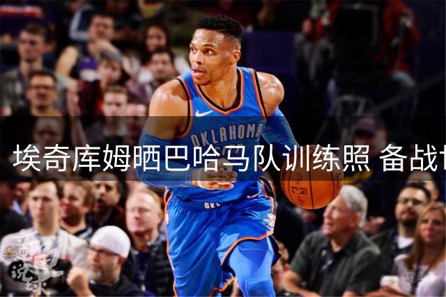 埃奇库姆晒巴哈马队训练照 备战世预赛引关注