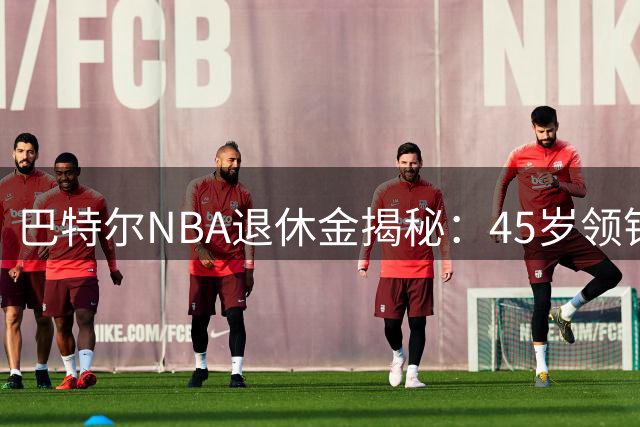 巴特尔NBA退休金揭秘：45岁领钱 62岁后金额大增