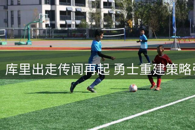 库里出走传闻再起 勇士重建策略引发关注