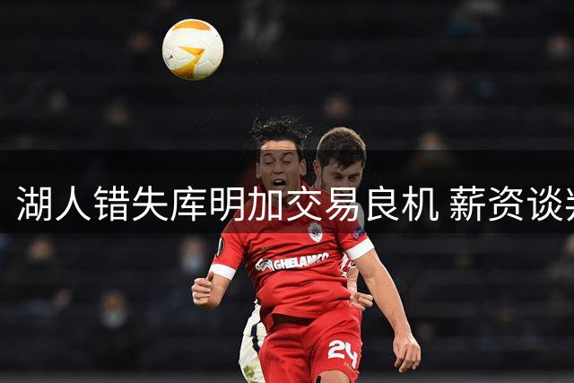 湖人错失库明加交易良机 薪资谈判僵局致其转投老鹰