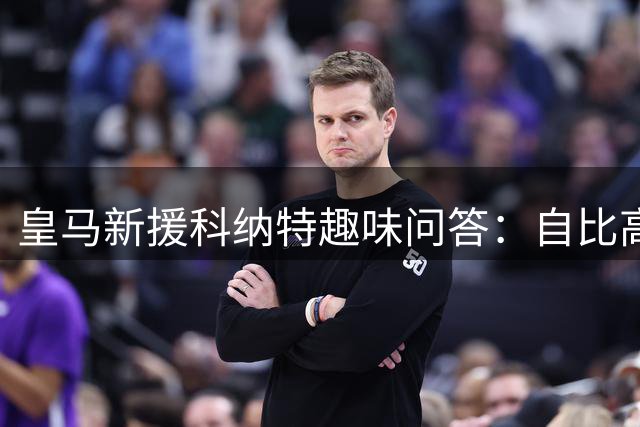 皇马新援科纳特趣味问答：自比高山 最爱松露意面