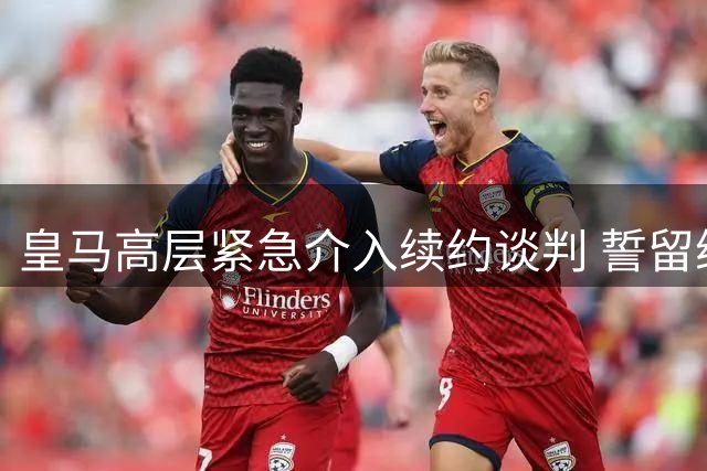 皇马高层紧急介入续约谈判 誓留维尼修斯不惜一切代价