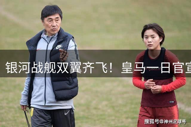 银河战舰双翼齐飞！皇马一日官宣两笔重磅交易锁定未来