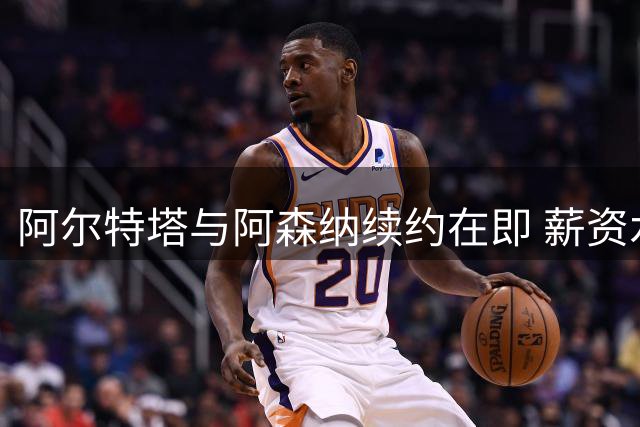 阿尔特塔与阿森纳续约在即 薪资水平将显著提升