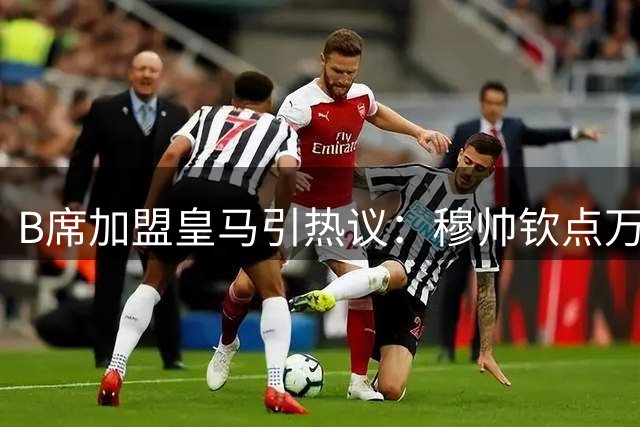 B席加盟皇马引热议：穆帅钦点万能王牌如何激活他的多面价值？