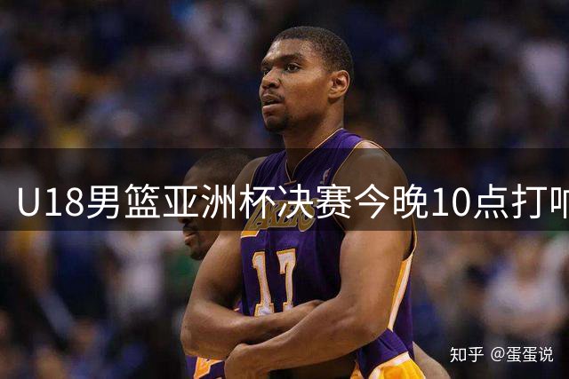 U18男篮亚洲杯决赛今晚10点打响 中国小将挑战澳洲霸主